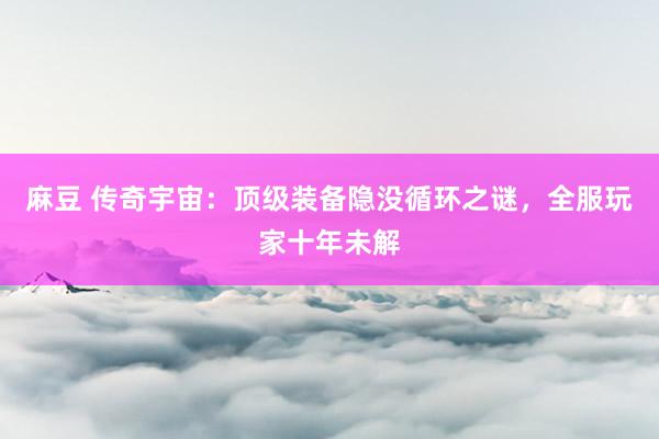 麻豆 传奇宇宙：顶级装备隐没循环之谜，全服玩家十年未解