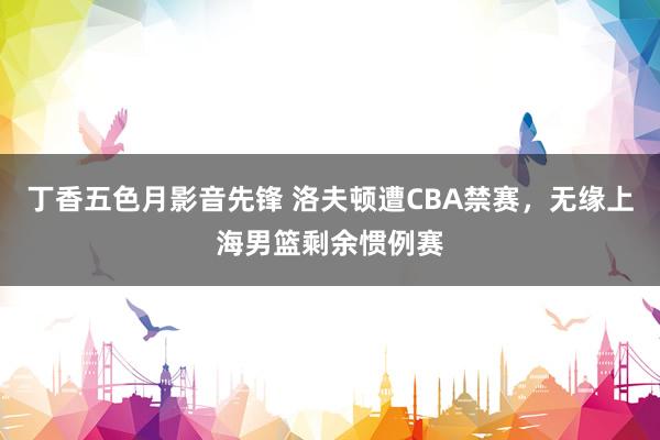 丁香五色月影音先锋 洛夫顿遭CBA禁赛，无缘上海男篮剩余惯例赛