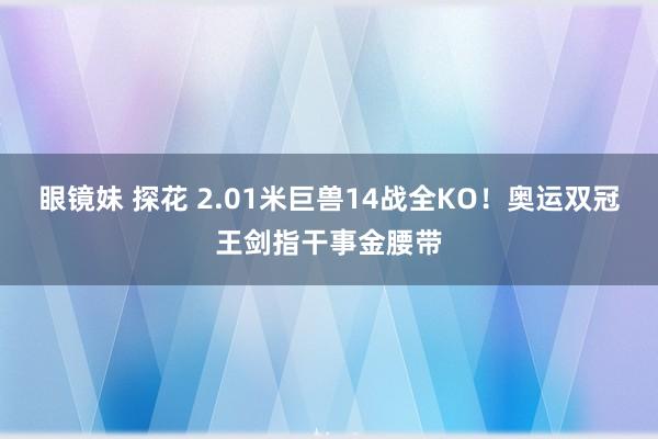 眼镜妹 探花 2.01米巨兽14战全KO！奥运双冠王剑指干事金腰带