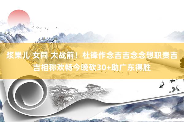 浆果儿 女同 大战前！杜锋作念吉吉念念想职责吉吉相称欢畅今晚砍30+助广东得胜