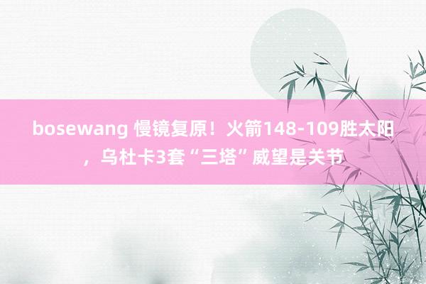 bosewang 慢镜复原！火箭148-109胜太阳，乌杜卡3套“三塔”威望是关节
