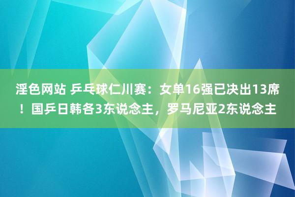 淫色网站 乒乓球仁川赛：女单16强已决出13席！国乒日韩各3东说念主，罗马尼亚2东说念主