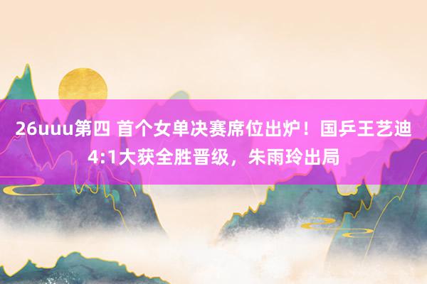 26uuu第四 首个女单决赛席位出炉！国乒王艺迪4:1大获全胜晋级，朱雨玲出局