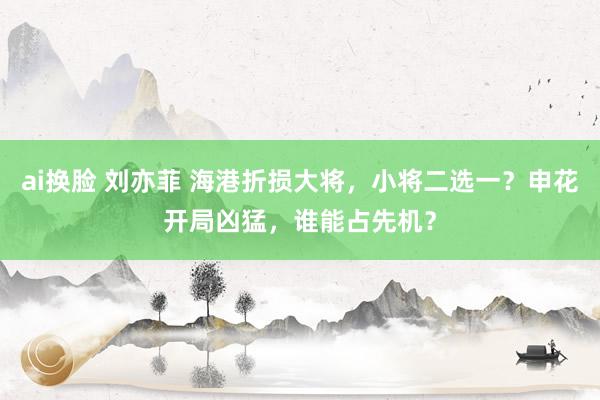 ai换脸 刘亦菲 海港折损大将，小将二选一？申花开局凶猛，谁能占先机？