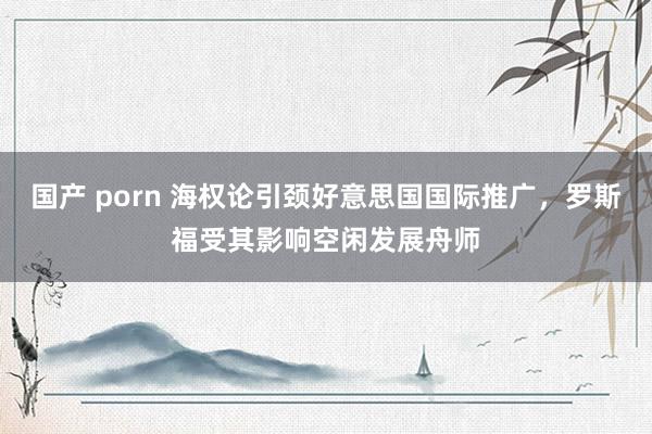 国产 porn 海权论引颈好意思国国际推广，罗斯福受其影响空闲发展舟师