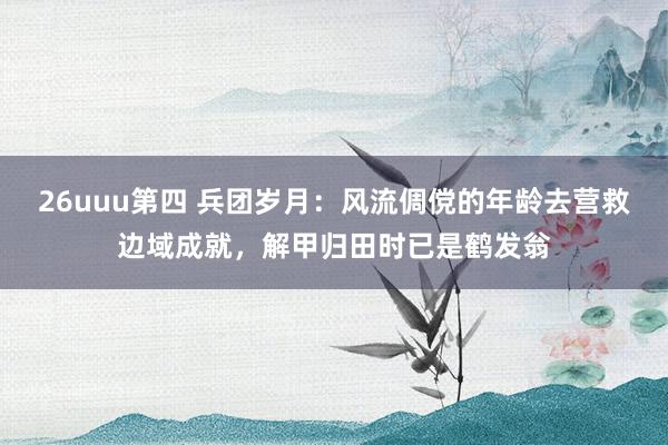 26uuu第四 兵团岁月：风流倜傥的年龄去营救边域成就，解甲归田时已是鹤发翁