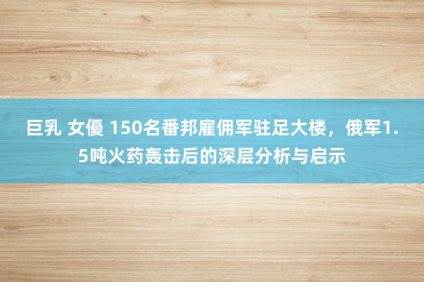 巨乳 女優 150名番邦雇佣军驻足大楼，俄军1.5吨火药轰击后的深层分析与启示