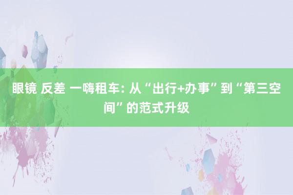 眼镜 反差 一嗨租车: 从“出行+办事”到“第三空间”的范式升级