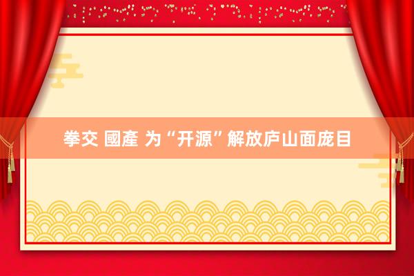 拳交 國產 为“开源”解放庐山面庞目