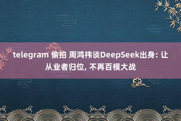 telegram 偷拍 周鸿祎谈DeepSeek出身: 让从业者归位， 不再百模大战