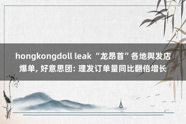 hongkongdoll leak “龙昂首”各地舆发店爆单， 好意思团: 理发订单量同比翻倍增长