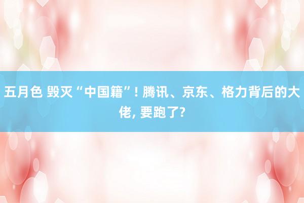 五月色 毁灭“中国籍”! 腾讯、京东、格力背后的大佬， 要跑了?