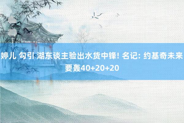 婷儿 勾引 湖东谈主验出水货中锋! 名记: 约基奇未来要轰40+20+20