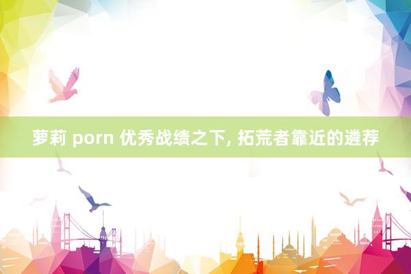 萝莉 porn 优秀战绩之下， 拓荒者靠近的遴荐