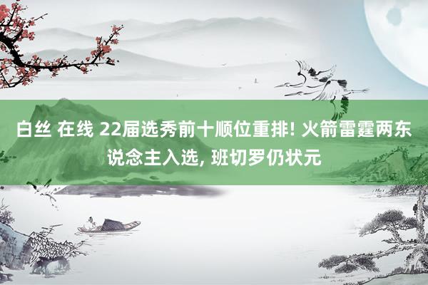 白丝 在线 22届选秀前十顺位重排! 火箭雷霆两东说念主入选， 班切罗仍状元