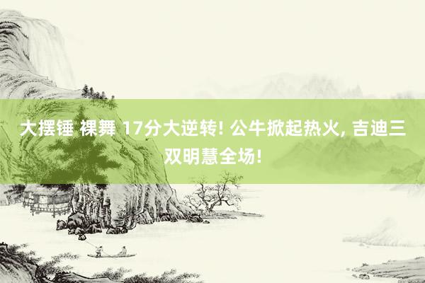 大摆锤 裸舞 17分大逆转! 公牛掀起热火， 吉迪三双明慧全场!