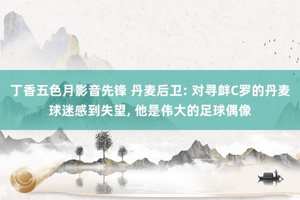 丁香五色月影音先锋 丹麦后卫: 对寻衅C罗的丹麦球迷感到失望， 他是伟大的足球偶像