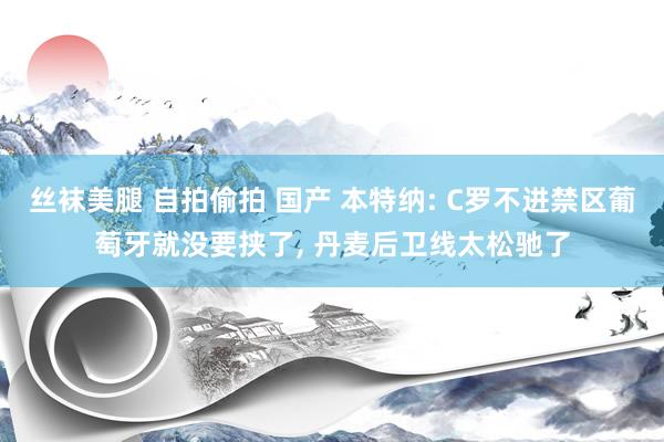 丝袜美腿 自拍偷拍 国产 本特纳: C罗不进禁区葡萄牙就没要挟了， 丹麦后卫线太松驰了