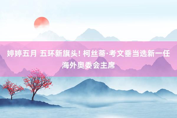 婷婷五月 五环新旗头! 柯丝蒂·考文垂当选新一任海外奥委会主席