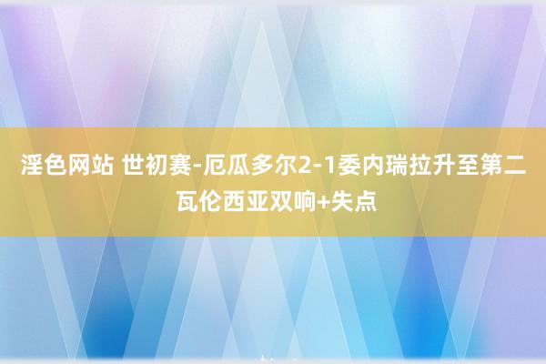 淫色网站 世初赛-厄瓜多尔2-1委内瑞拉升至第二 瓦伦西亚双响+失点