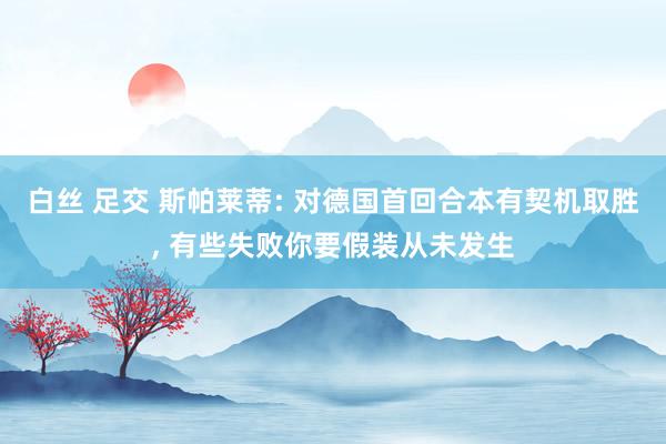 白丝 足交 斯帕莱蒂: 对德国首回合本有契机取胜， 有些失败你要假装从未发生