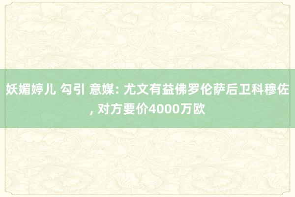 妖媚婷儿 勾引 意媒: 尤文有益佛罗伦萨后卫科穆佐， 对方要价4000万欧
