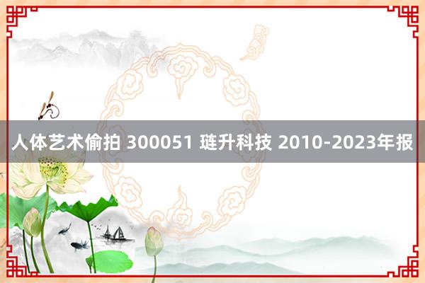人体艺术偷拍 300051 琏升科技 2010-2023年报