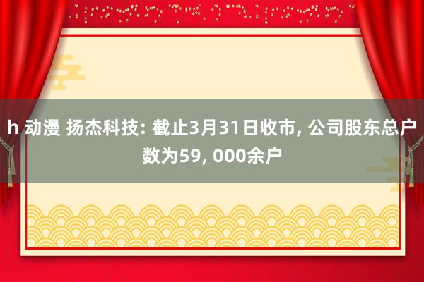 h 动漫 扬杰科技: 截止3月31日收市， 公司股东总户数为59， 000余户