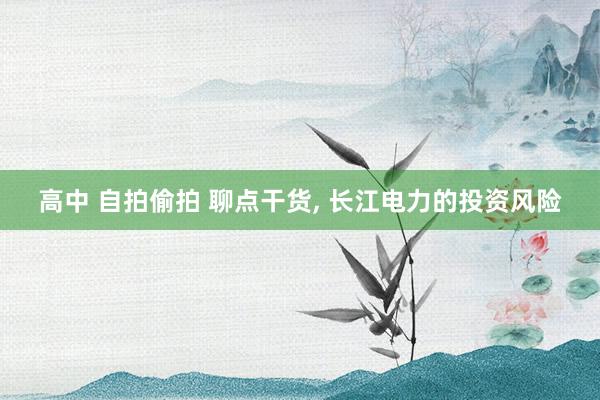 高中 自拍偷拍 聊点干货， 长江电力的投资风险