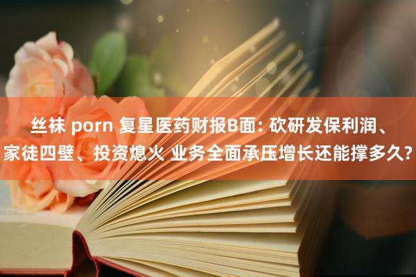 丝袜 porn 复星医药财报B面: 砍研发保利润、家徒四壁、投资熄火 业务全面承压增长还能撑多久?