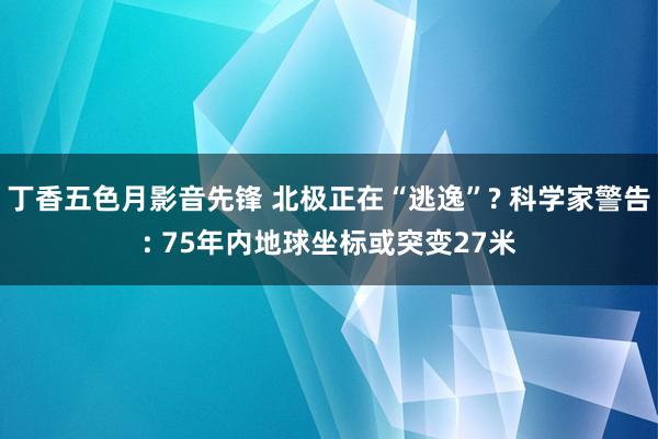 丁香五色月影音先锋 北极正在“逃逸”? 科学家警告: 75年内地球坐标或突变27米
