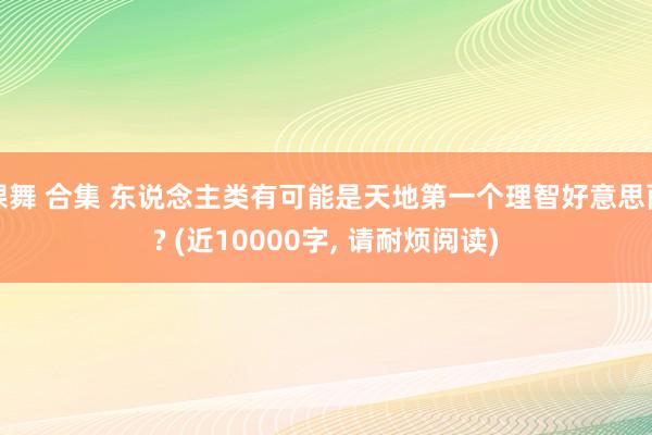 裸舞 合集 东说念主类有可能是天地第一个理智好意思丽? (近10000字， 请耐烦阅读)