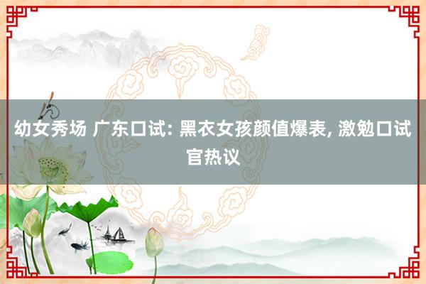 幼女秀场 广东口试: 黑衣女孩颜值爆表， 激勉口试官热议
