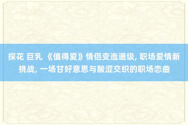 探花 巨乳 《值得爱》情侣变迤逦级， 职场爱情新挑战， 一场甘好意思与酸涩交织的职场恋曲