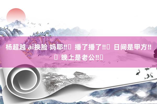 杨超越 ai换脸 妈耶‼️播了播了‼️日间是甲方‼️晚上是老公‼️