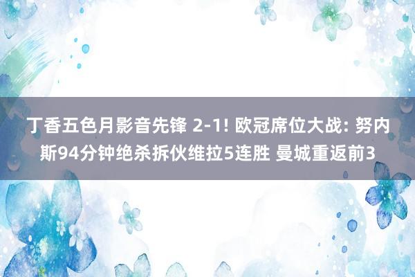 丁香五色月影音先锋 2-1! 欧冠席位大战: 努内斯94分钟绝杀拆伙维拉5连胜 曼城重返前3
