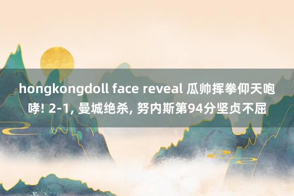 hongkongdoll face reveal 瓜帅挥拳仰天咆哮! 2-1， 曼城绝杀， 努内斯第94分坚贞不屈