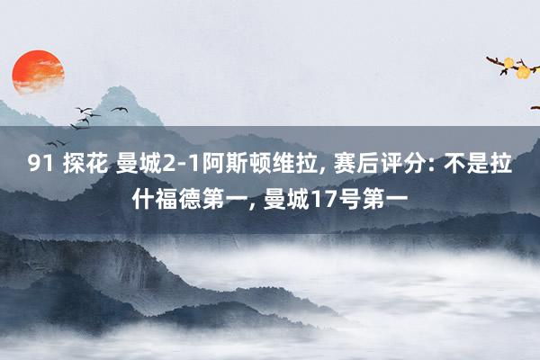 91 探花 曼城2-1阿斯顿维拉， 赛后评分: 不是拉什福德第一， 曼城17号第一