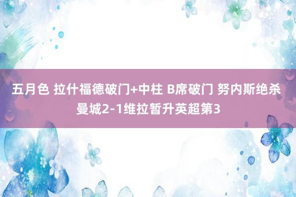 五月色 拉什福德破门+中柱 B席破门 努内斯绝杀 曼城2-1维拉暂升英超第3