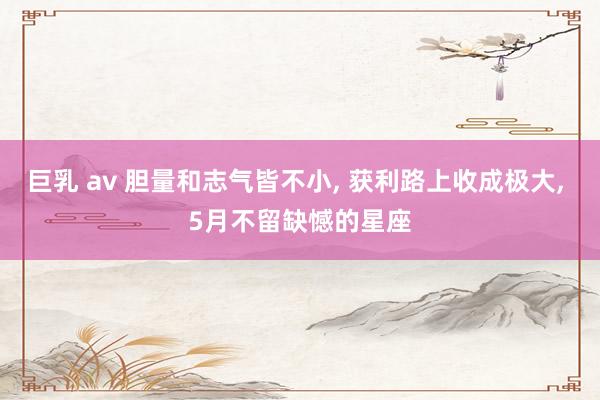 巨乳 av 胆量和志气皆不小， 获利路上收成极大， 5月不留缺憾的星座