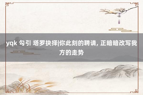 yqk 勾引 塔罗抉择|你此刻的聘请， 正暗暗改写我方的走势