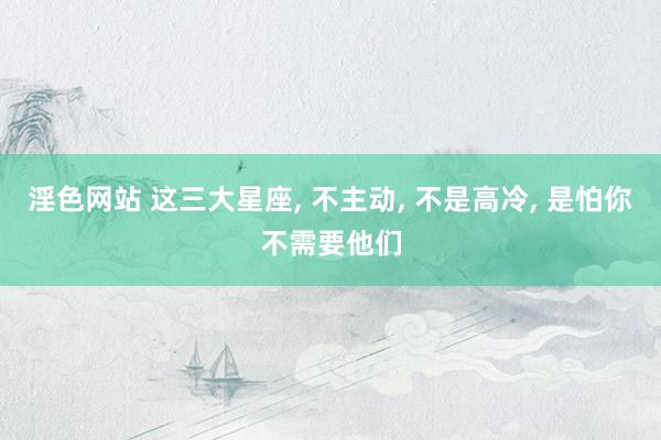 淫色网站 这三大星座， 不主动，<a href=