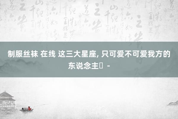 制服丝袜 在线 这三大星座， 只可爱不可爱我方的东说念主⋯-