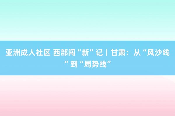 亚洲成人社区 西部闯“新”记丨甘肃：从“风沙线”到“局势线”