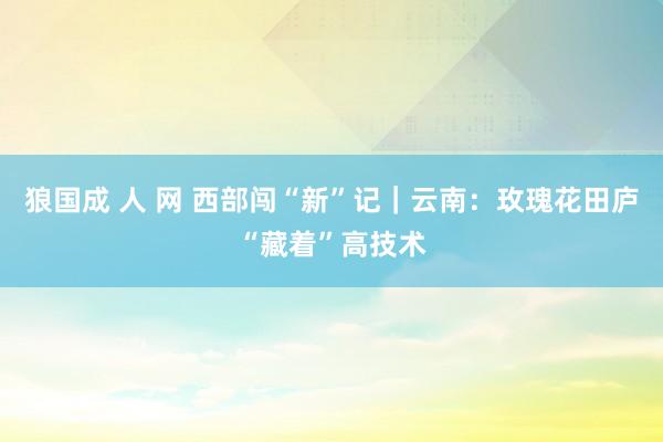 狼国成 人 网 西部闯“新”记｜云南：玫瑰花田庐“藏着”高技术