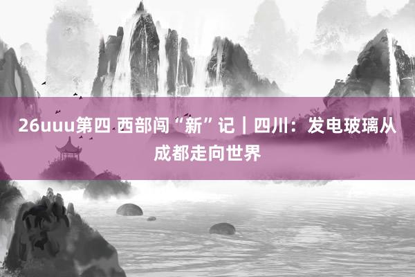 26uuu第四 西部闯“新”记｜四川：发电玻璃从成都走向世界