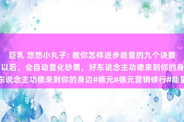 巨乳 悠悠小丸子: 教你怎样进步能量的九个诀要，当东说念主的能量高了以后，会自动显化钞票，好东说念主功德来到你的身边#德元#德元营销修行#能量