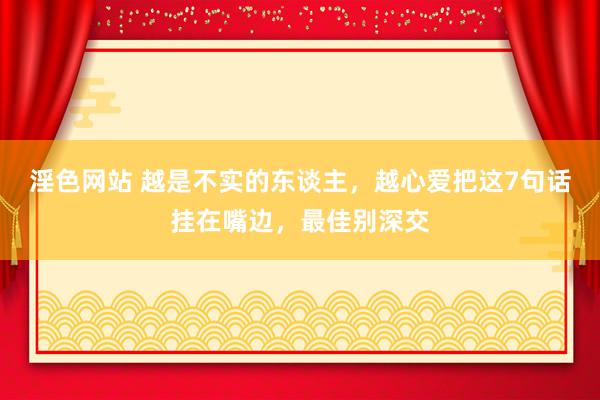 淫色网站 越是不实的东谈主，越心爱把这7句话挂在嘴边，最佳别深交