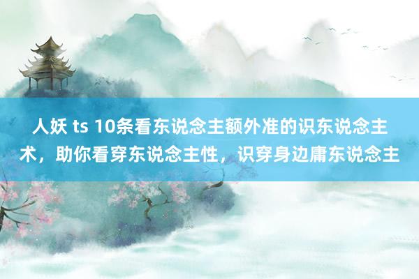人妖 ts 10条看东说念主额外准的识东说念主术，助你看穿东说念主性，识穿身边庸东说念主