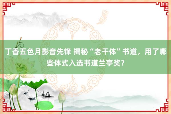 丁香五色月影音先锋 揭秘“老干体”书道，用了哪些体式入选书道兰亭奖？
